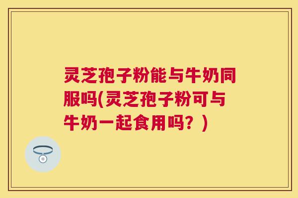 灵芝孢子粉能与牛奶同服吗(灵芝孢子粉可与牛奶一起食用吗？)