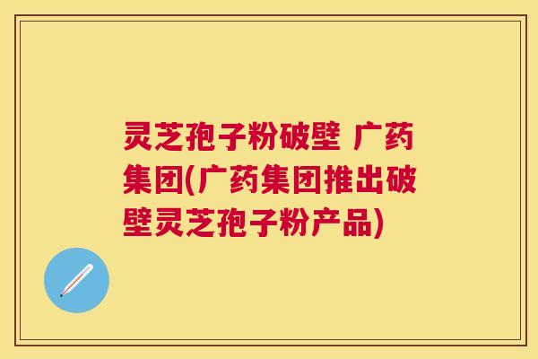 灵芝孢子粉破壁 广药集团(广药集团推出破壁灵芝孢子粉产品)