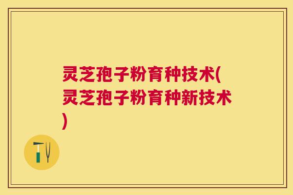 灵芝孢子粉育种技术(灵芝孢子粉育种新技术)