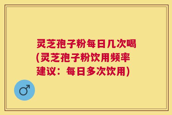 灵芝孢子粉每日几次喝(灵芝孢子粉饮用频率建议：每日多次饮用)
