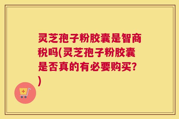 灵芝孢子粉胶囊是智商税吗(灵芝孢子粉胶囊是否真的有必要购买？)