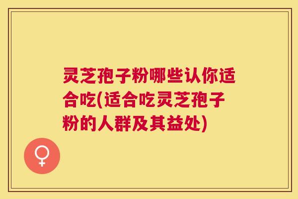 灵芝孢子粉哪些认你适合吃(适合吃灵芝孢子粉的人群及其益处)