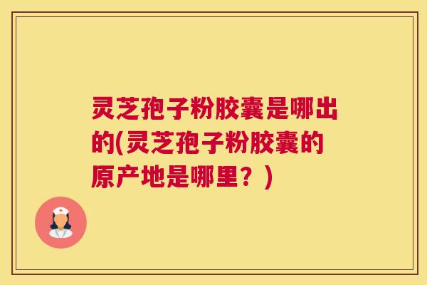 灵芝孢子粉胶囊是哪出的(灵芝孢子粉胶囊的原产地是哪里？)