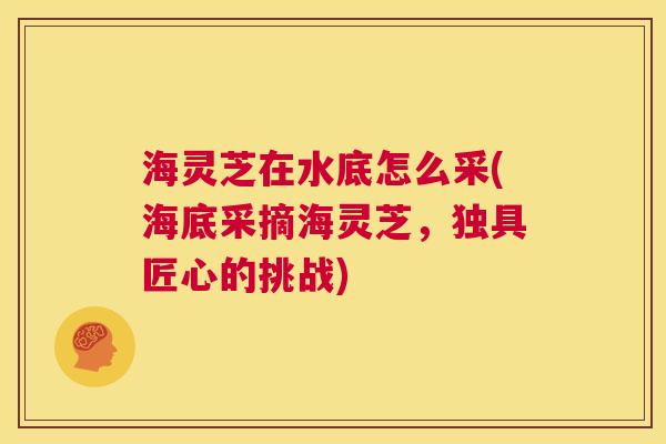 海灵芝在水底怎么采(海底采摘海灵芝，独具匠心的挑战)