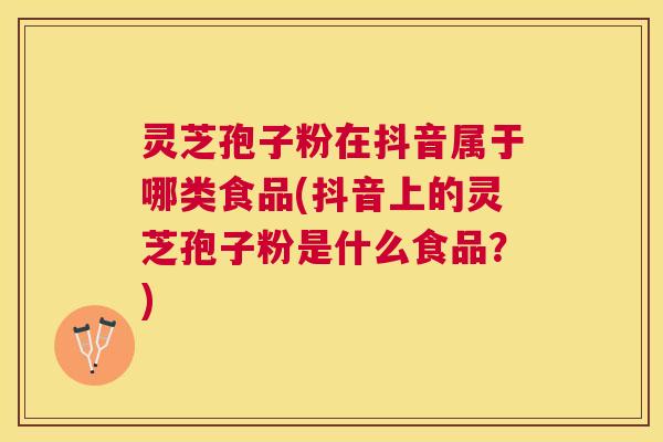 灵芝孢子粉在抖音属于哪类食品(抖音上的灵芝孢子粉是什么食品？)