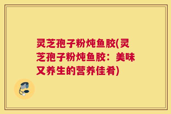 灵芝孢子粉炖鱼胶(灵芝孢子粉炖鱼胶：美味又养生的营养佳肴)