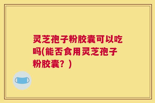 灵芝孢子粉胶囊可以吃吗(能否食用灵芝孢子粉胶囊？)