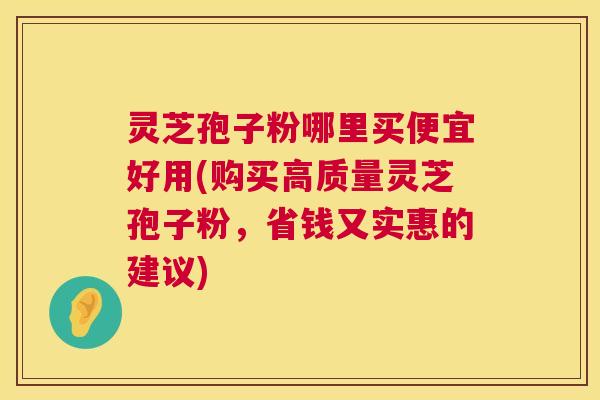 灵芝孢子粉哪里买便宜好用(购买高质量灵芝孢子粉，省钱又实惠的建议)