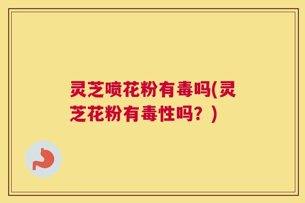灵芝喷花粉有毒吗(灵芝花粉有毒性吗？)