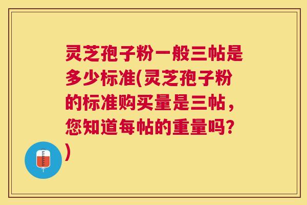 灵芝孢子粉一般三帖是多少标准(灵芝孢子粉的标准购买量是三帖，您知道每帖的重量吗？)