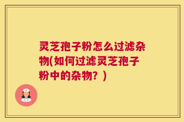 灵芝孢子粉怎么过滤杂物(如何过滤灵芝孢子粉中的杂物？)