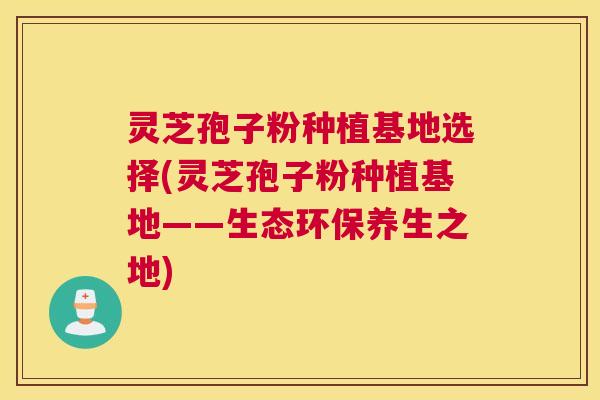 灵芝孢子粉种植基地选择(灵芝孢子粉种植基地——生态环保养生之地)