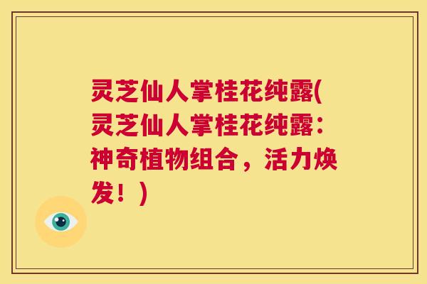 灵芝仙人掌桂花纯露(灵芝仙人掌桂花纯露：神奇植物组合，活力焕发！)