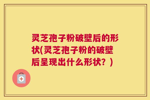 灵芝孢子粉破壁后的形状(灵芝孢子粉的破壁后呈现出什么形状？)