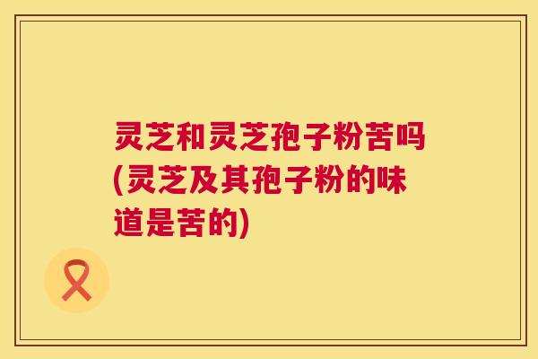 灵芝和灵芝孢子粉苦吗(灵芝及其孢子粉的味道是苦的) 灵芝和灵芝孢子粉苦吗(灵芝及其孢子粉的味道是苦的)