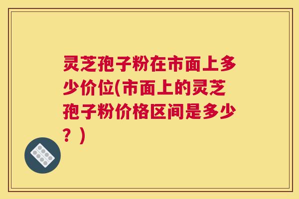 灵芝孢子粉在市面上多少价位(市面上的灵芝孢子粉价格区间是多少？)