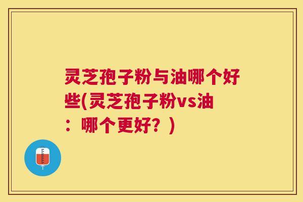 灵芝孢子粉与油哪个好些(灵芝孢子粉vs油：哪个更好？)