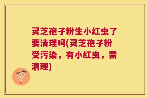 灵芝孢子粉生小红虫了要清理吗(灵芝孢子粉受污染，有小红虫，需清理)
