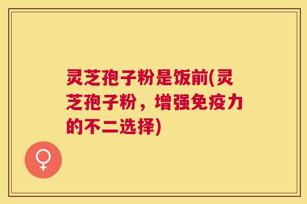 灵芝孢子粉是饭前(灵芝孢子粉，增强免疫力的不二选择)