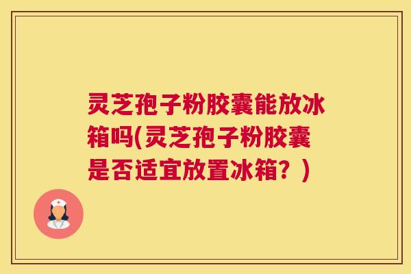灵芝孢子粉胶囊能放冰箱吗(灵芝孢子粉胶囊是否适宜放置冰箱？)