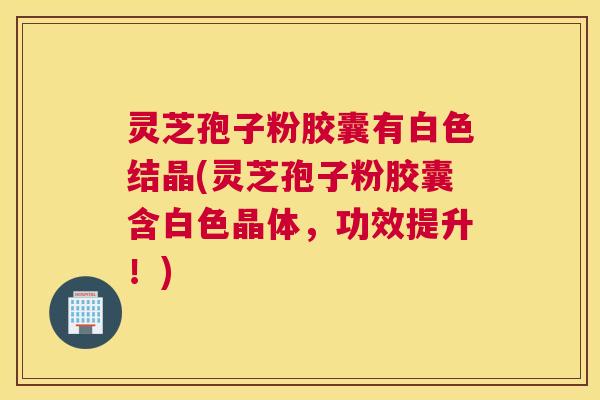 灵芝孢子粉胶囊有白色结晶(灵芝孢子粉胶囊含白色晶体，功效提升！)