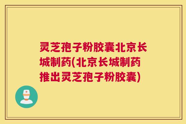 灵芝孢子粉胶囊北京长城制药(北京长城制药推出灵芝孢子粉胶囊)