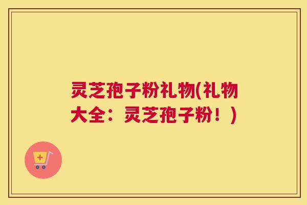 灵芝孢子粉礼物(礼物大全:灵芝孢子粉!) 灵芝孢子粉礼物(礼物大全:灵芝孢子粉!)