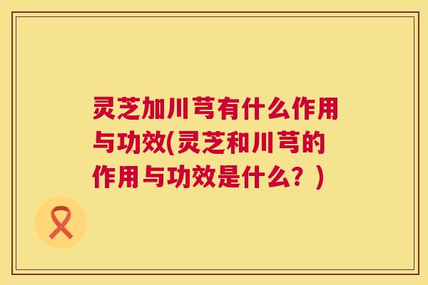 灵芝加川芎有什么作用与功效(灵芝和川芎的作用与功效是什么?) 灵芝加川芎有什么作用与功效(灵芝和川芎的作用与功效是什么?)
