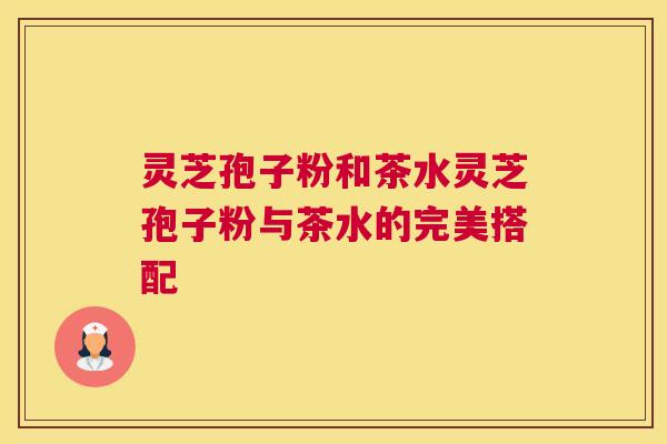 灵芝孢子粉和茶水灵芝孢子粉与茶水的完美搭配