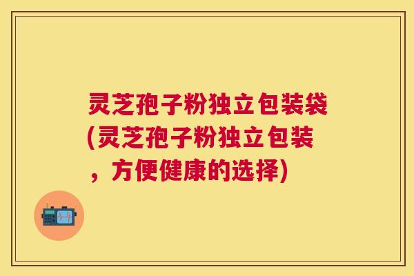 灵芝孢子粉独立包装袋(灵芝孢子粉独立包装，方便健康的选择)