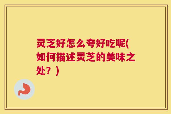 灵芝好怎么夸好吃呢(如何描述灵芝的美味之处？)