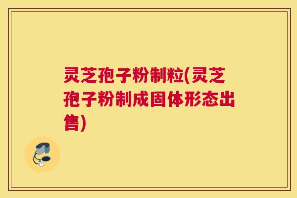 灵芝孢子粉制粒(灵芝孢子粉制成固体形态出售)