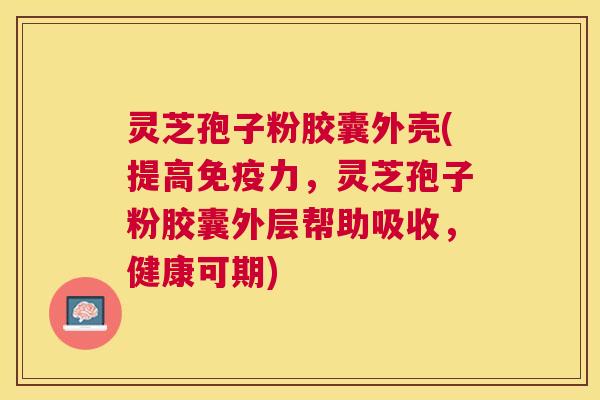 灵芝孢子粉胶囊外壳(提高免疫力，灵芝孢子粉胶囊外层帮助吸收，健康可期)