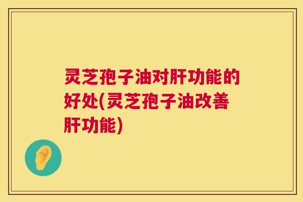 灵芝孢子油对功能的好处(灵芝孢子油改善功能)