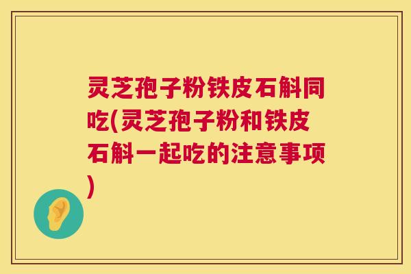 灵芝孢子粉铁皮石斛同吃(灵芝孢子粉和铁皮石斛一起吃的注意事项)