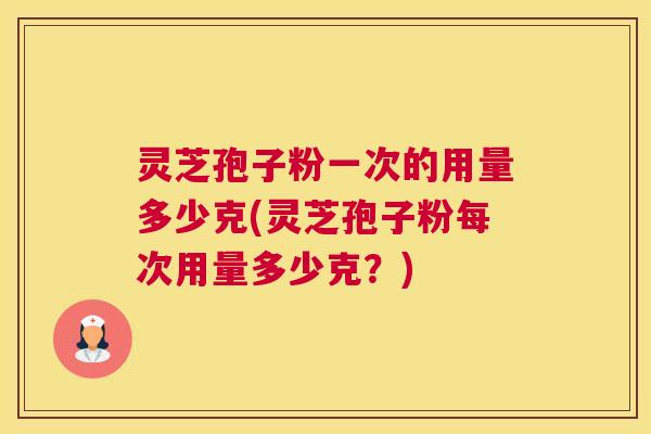 灵芝孢子粉一次的用量多少克(灵芝孢子粉每次用量多少克？)