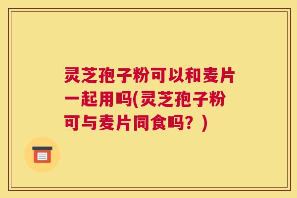 灵芝孢子粉可以和麦片一起用吗(灵芝孢子粉可与麦片同食吗？)