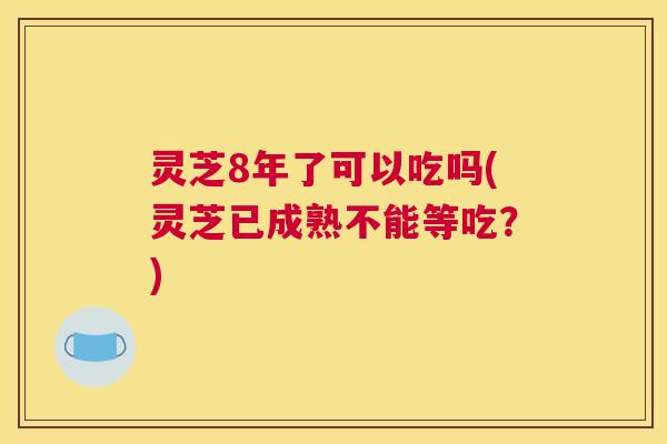灵芝8年了可以吃吗(灵芝已成熟不能等吃？)