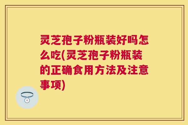 灵芝孢子粉瓶装好吗怎么吃(灵芝孢子粉瓶装的正确食用方法及注意事项)