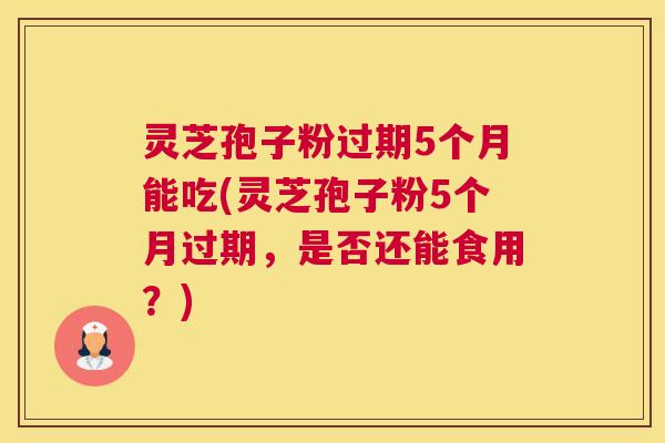 灵芝孢子粉过期5个月能吃(灵芝孢子粉5个月过期，是否还能食用？)