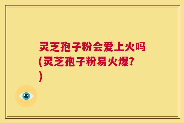 灵芝孢子粉会爱上火吗(灵芝孢子粉易火爆?) 灵芝孢子粉会爱上火吗(灵芝孢子粉易火爆?)