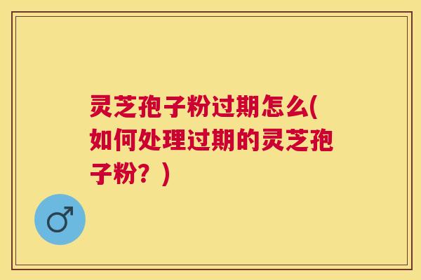 灵芝孢子粉过期怎么(如何处理过期的灵芝孢子粉？)