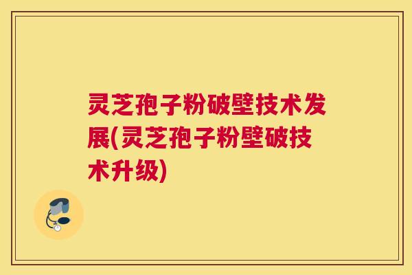 灵芝孢子粉破壁技术发展(灵芝孢子粉壁破技术升级)