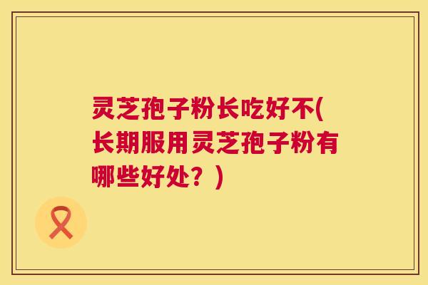 灵芝孢子粉长吃好不(长期服用灵芝孢子粉有哪些好处？)