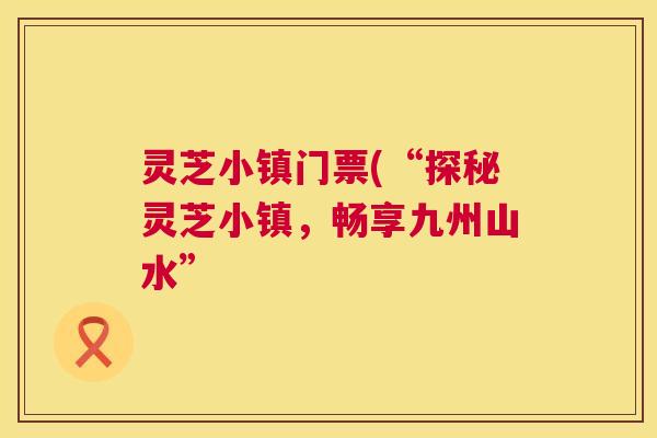 灵芝小镇门票(“探秘灵芝小镇,畅享九州山水” 灵芝小镇门票(“探秘灵芝小镇,畅享九州山水”