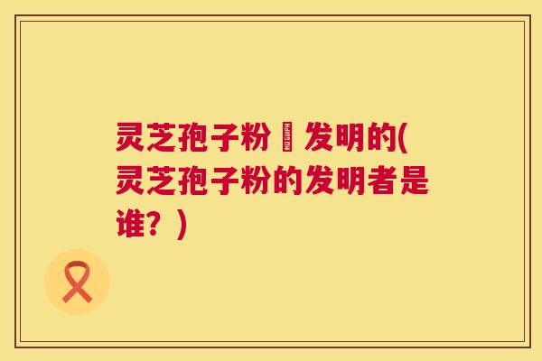 灵芝孢子粉誰发明的(灵芝孢子粉的发明者是谁？)