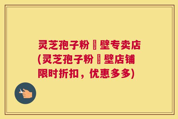 灵芝孢子粉砲壁专卖店(灵芝孢子粉砲壁店铺限时折扣，优惠多多)