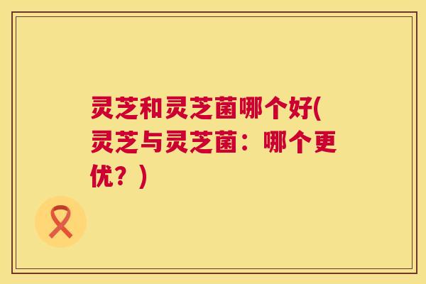 灵芝和灵芝菌哪个好(灵芝与灵芝菌：哪个更优？)