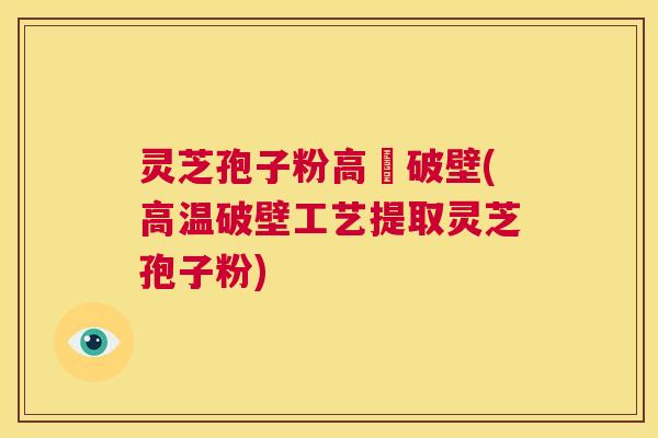灵芝孢子粉高溫破壁(高温破壁工艺提取灵芝孢子粉)