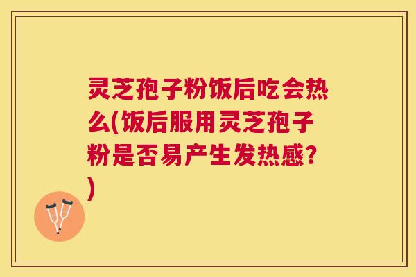 灵芝孢子粉饭后吃会热么(饭后服用灵芝孢子粉是否易产生发热感？)